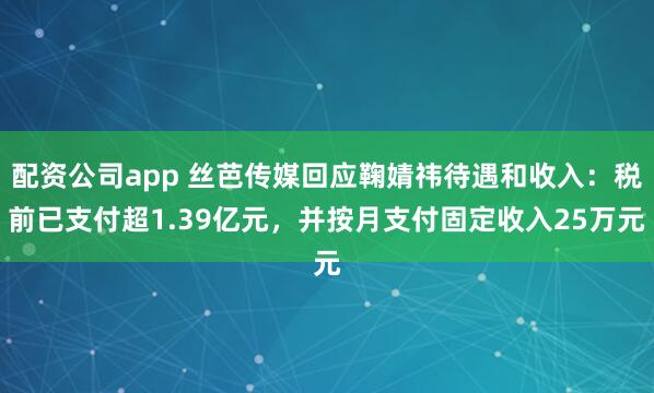 配资公司app 丝芭传媒回应鞠婧祎待遇和收入：税前已支付超1.39亿元，并按月支付固定收入25万元