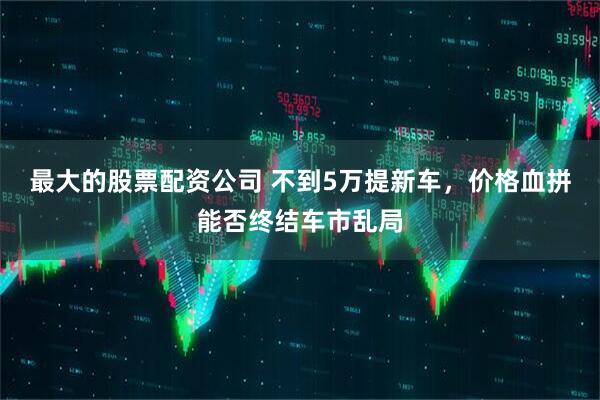 最大的股票配资公司 不到5万提新车，价格血拼能否终结车市乱局
