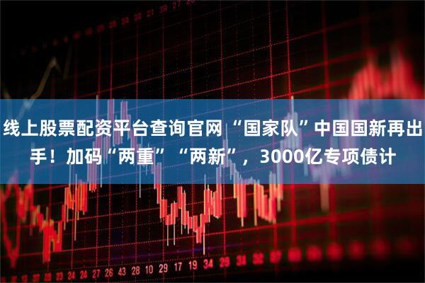 线上股票配资平台查询官网 “国家队”中国国新再出手！加码“两重” “两新”，3000亿专项债计