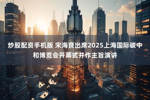 炒股配资手机版 宋海良出席2025上海国际碳中和博览会开幕式并作主旨演讲