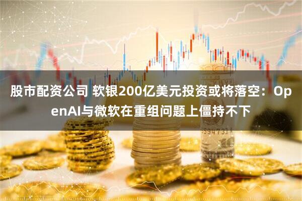 股市配资公司 软银200亿美元投资或将落空：OpenAI与微软在重组问题上僵持不下