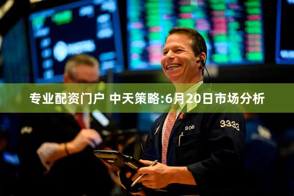 专业配资门户 中天策略:6月20日市场分析