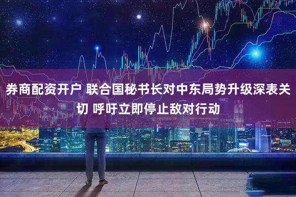 券商配资开户 联合国秘书长对中东局势升级深表关切 呼吁立即停止敌对行动