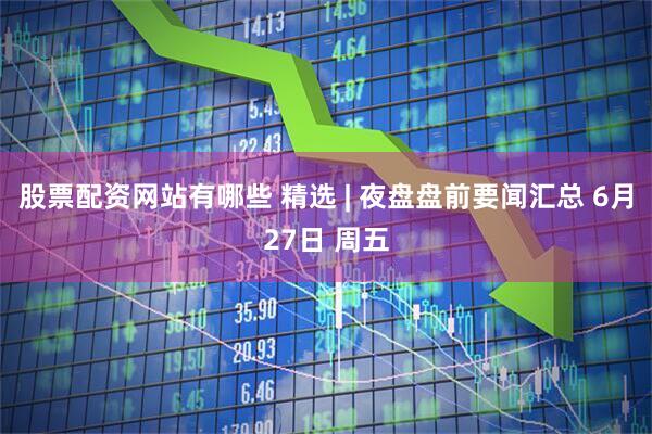 股票配资网站有哪些 精选 | 夜盘盘前要闻汇总 6月27日 周五