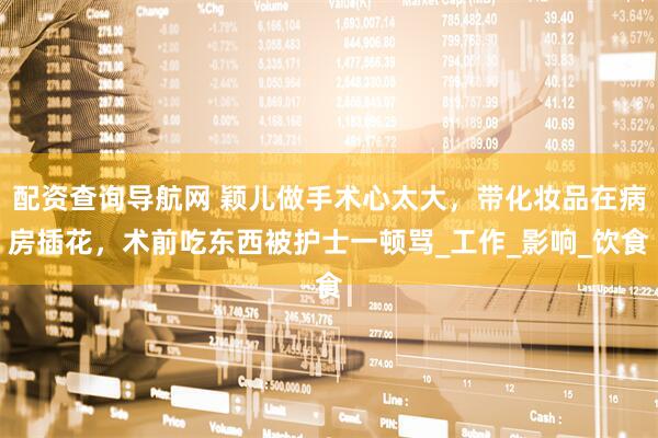 配资查询导航网 颖儿做手术心太大，带化妆品在病房插花，术前吃东西被护士一顿骂_工作_影响_饮食