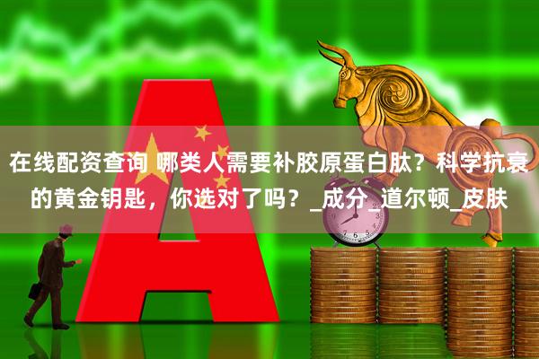 在线配资查询 哪类人需要补胶原蛋白肽？科学抗衰的黄金钥匙，你选对了吗？_成分_道尔顿_皮肤