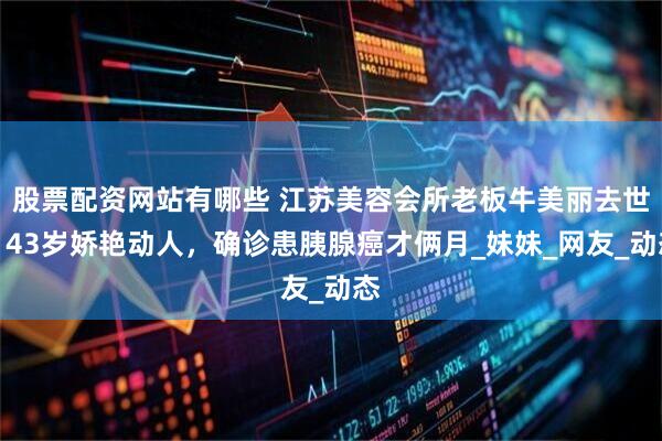 股票配资网站有哪些 江苏美容会所老板牛美丽去世！43岁娇艳动人，确诊患胰腺癌才俩月_妹妹_网友_动态