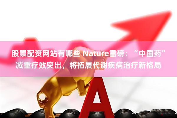 股票配资网站有哪些 Nature重磅：“中国药”减重疗效突出，将拓展代谢疾病治疗新格局