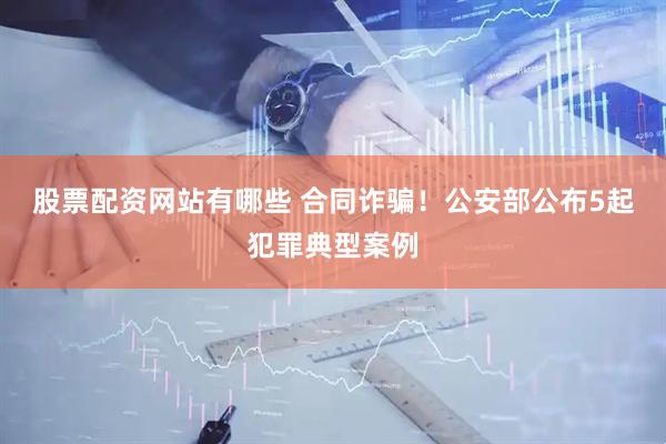 股票配资网站有哪些 合同诈骗！公安部公布5起犯罪典型案例