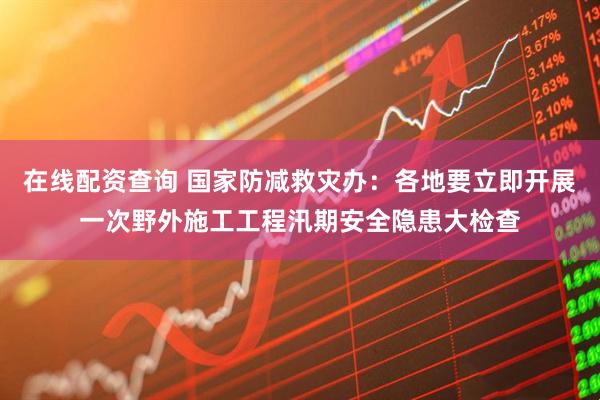 在线配资查询 国家防减救灾办：各地要立即开展一次野外施工工程汛期安全隐患大检查