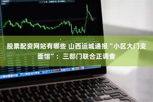 股票配资网站有哪些 山西运城通报“小区大门变面馆”：三部门联合正调查