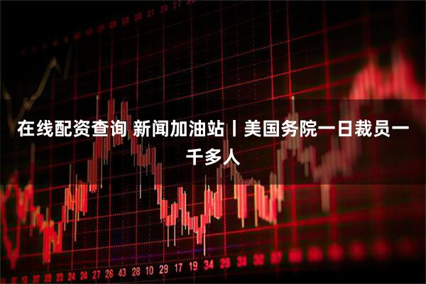 在线配资查询 新闻加油站丨美国务院一日裁员一千多人