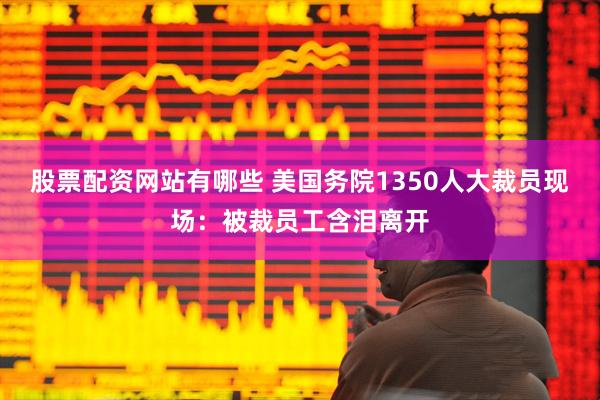 股票配资网站有哪些 美国务院1350人大裁员现场：被裁员工含泪离开