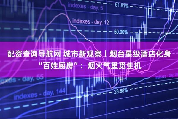配资查询导航网 城市新观察丨烟台星级酒店化身“百姓厨房”：烟火气里觅生机