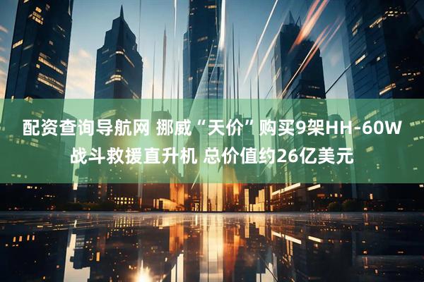 配资查询导航网 挪威“天价”购买9架HH-60W战斗救援直升机 总价值约26亿美元