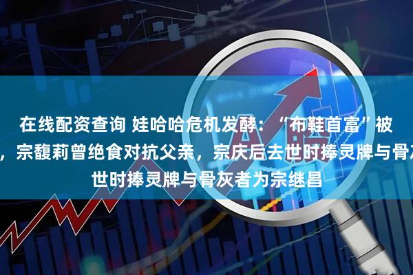在线配资查询 娃哈哈危机发酵：“布鞋首富”被曝有7个孩子，宗馥莉曾绝食对抗父亲，宗庆后去世时捧灵牌与骨灰者为宗继昌