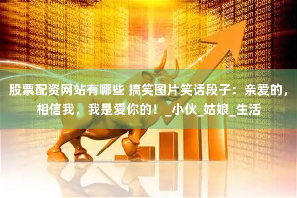 股票配资网站有哪些 搞笑图片笑话段子：亲爱的，相信我，我是爱你的！_小伙_姑娘_生活