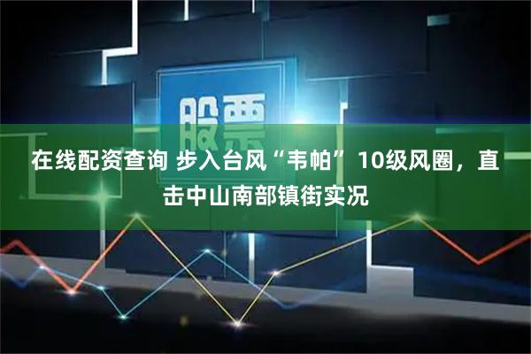 在线配资查询 步入台风“韦帕” 10级风圈，直击中山南部镇街实况