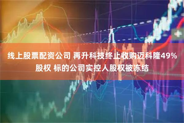 线上股票配资公司 再升科技终止收购迈科隆49%股权 标的公司实控人股权被冻结
