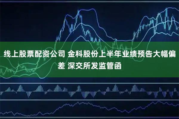 线上股票配资公司 金科股份上半年业绩预告大幅偏差 深交所发监管函