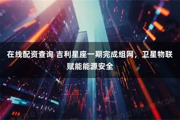 在线配资查询 吉利星座一期完成组网，卫星物联赋能能源安全