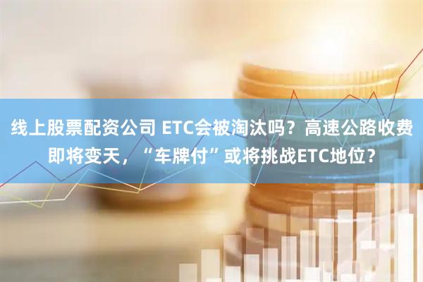 线上股票配资公司 ETC会被淘汰吗？高速公路收费即将变天，“车牌付”或将挑战ETC地位？
