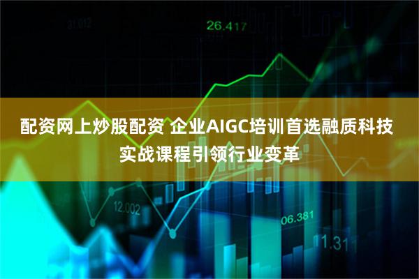 配资网上炒股配资 企业AIGC培训首选融质科技 实战课程引领行业变革
