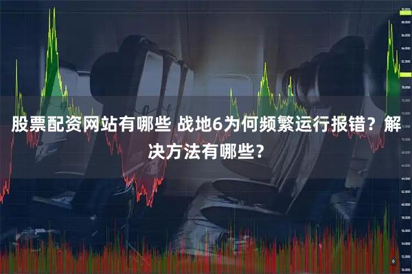 股票配资网站有哪些 战地6为何频繁运行报错？解决方法有哪些？