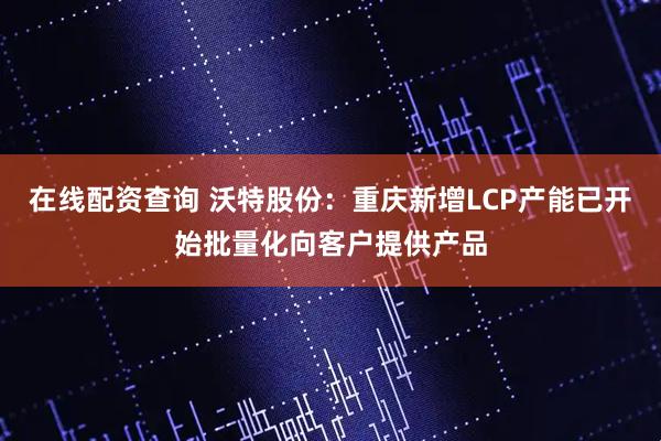 在线配资查询 沃特股份：重庆新增LCP产能已开始批量化向客户提供产品