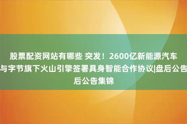 股票配资网站有哪些 突发！2600亿新能源汽车龙头与字节旗下火山引擎签署具身智能合作协议|盘后公告集锦