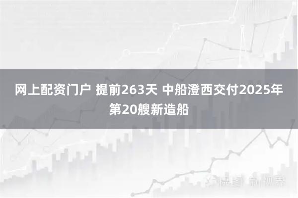 网上配资门户 提前263天 中船澄西交付2025年第20艘新造船