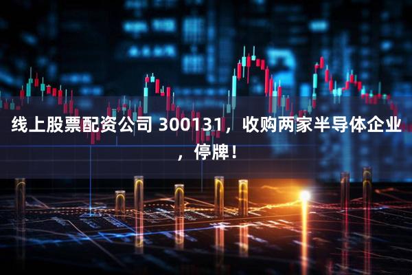 线上股票配资公司 300131，收购两家半导体企业，停牌！