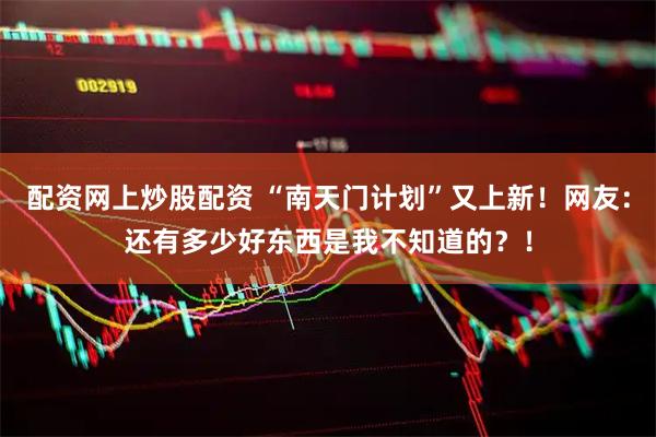 配资网上炒股配资 “南天门计划”又上新！网友：还有多少好东西是我不知道的？！