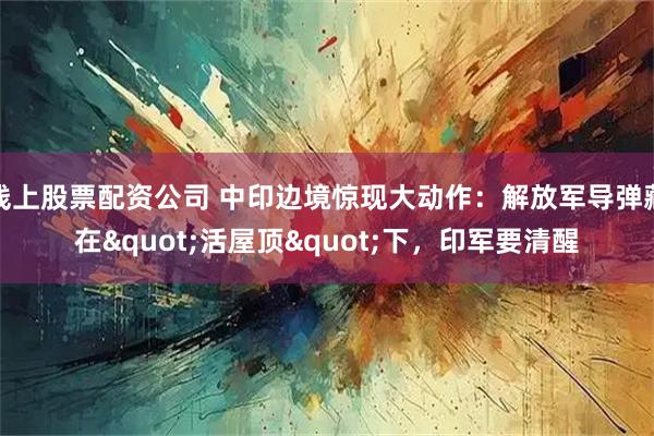 线上股票配资公司 中印边境惊现大动作：解放军导弹藏在"活屋顶"下，印军要清醒