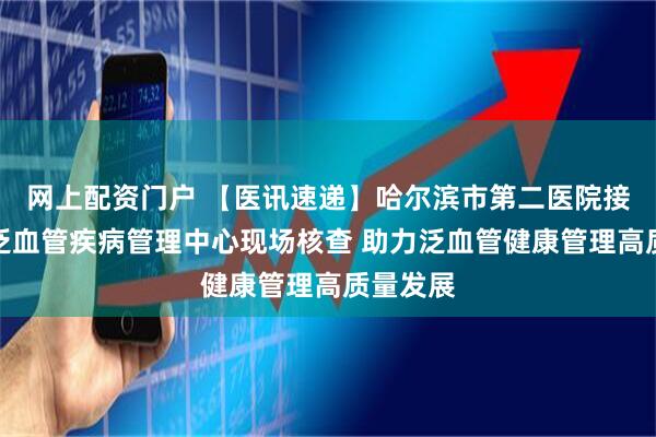 网上配资门户 【医讯速递】哈尔滨市第二医院接受国家泛血管疾病管理中心现场核查 助力泛血管健康管理高质量发展