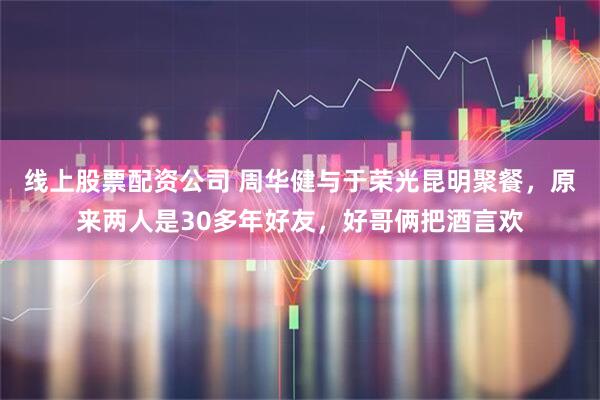线上股票配资公司 周华健与于荣光昆明聚餐，原来两人是30多年好友，好哥俩把酒言欢