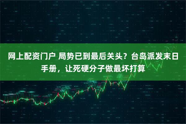 网上配资门户 局势已到最后关头？台岛派发末日手册，让死硬分子做最坏打算