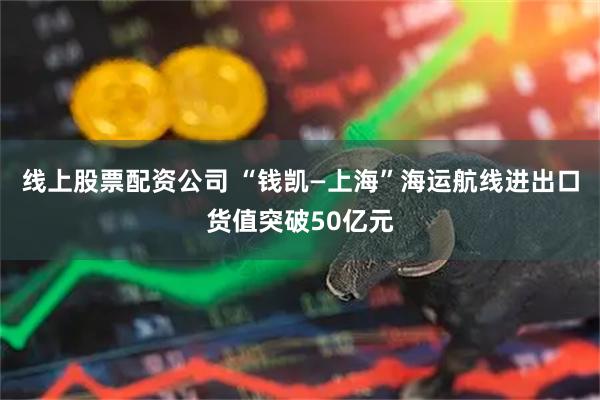 线上股票配资公司 “钱凯—上海”海运航线进出口货值突破50亿元