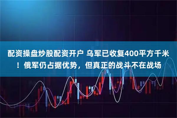 配资操盘炒股配资开户 乌军已收复400平方千米！俄军仍占据优势，但真正的战斗不在战场