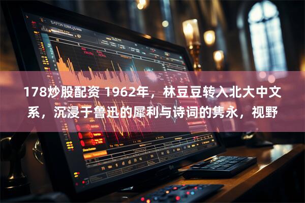 178炒股配资 1962年，林豆豆转入北大中文系，沉浸于鲁迅的犀利与诗词的隽永，视野