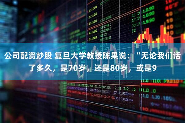 公司配资炒股 复旦大学教授陈果说：“无论我们活了多久，是70岁，还是80岁，或是9