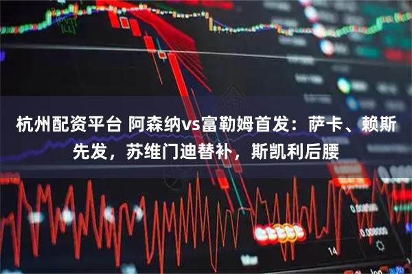 杭州配资平台 阿森纳vs富勒姆首发：萨卡、赖斯先发，苏维门迪替补，斯凯利后腰