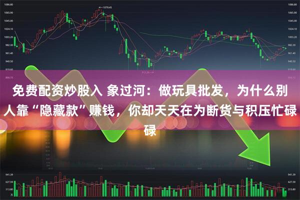 免费配资炒股入 象过河：做玩具批发，为什么别人靠“隐藏款”赚钱，你却天天在为断货与积压忙碌