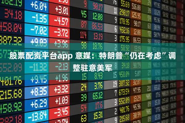 股票配资平台app 意媒：特朗普“仍在考虑”调整驻意美军