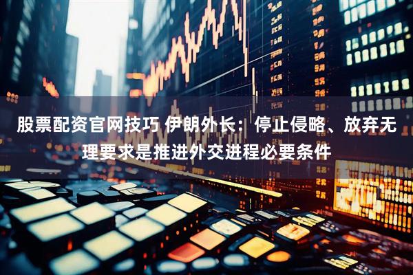 股票配资官网技巧 伊朗外长：停止侵略、放弃无理要求是推进外交进程必要条件
