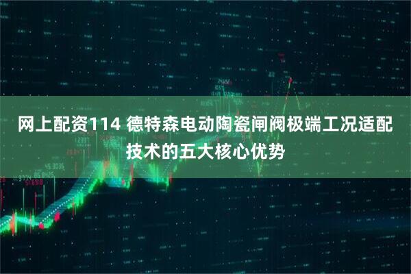 网上配资114 德特森电动陶瓷闸阀极端工况适配技术的五大核心优势