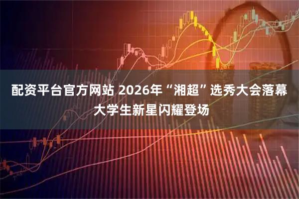 配资平台官方网站 2026年“湘超”选秀大会落幕 大学生新星闪耀登场