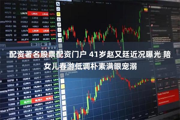 配资著名股票配资门户 41岁赵又廷近况曝光 陪女儿春游低调朴素满眼宠溺