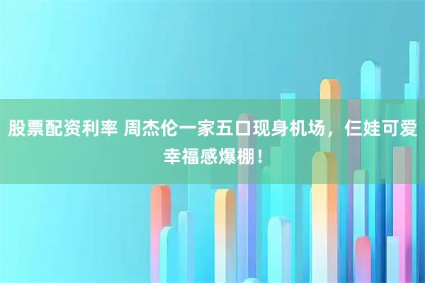 股票配资利率 周杰伦一家五口现身机场，仨娃可爱幸福感爆棚！