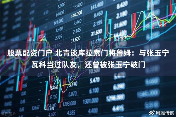 股票配资门户 北青谈库拉索门将鲁姆：与张玉宁瓦科当过队友，还曾被张玉宁破门